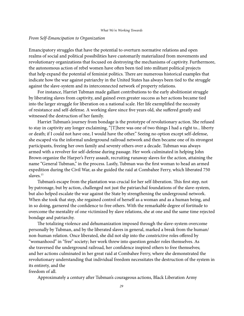 What We’re Working Towards  From Self-Emancipation to Organization  Emancipatory struggles that have the potential to overturn normative relations and open realms of social and political possibilities have customarily materialized from movements and revolutionary organizations that focused on destroying the mechanisms of captivity. Furthermore, the autonomous action of rebel women have often been tied into militant political projects  that help expand the potential of feminist politics. There are numerous historical examples that indicate how the war against patriarchy in the United States has always been tied to the struggle against the slave-system and its interconnected network of property relations.  For instance, Harriet Tubman made gallant contributions to the early abolitionist struggle by liberating slaves from captivity, and gained even greater success as her actions became tied into the larger struggle for liberation on a national scale. Her life exemplified the necessity of resistance and self-defense. A working slave since five years old, she suffered greatly and witnessed the destruction of her family.  Harriet Tubman’ journey from bondage is the prototype of revolutionary action. She refused to stay in captivity any longer exclaiming, “[T]here was one of two things I had a right to... iberty or death; if I could not have one, I would have the other.” Secing no option except sclf-defense, she escaped via the informal underground railroad network and then became one of its strongest participants, freeing her own family and seventy others over a decade. Tubman was always armed with a revolver for self-defense during passage. Her work culminated in helping John Brown organize the Harper’s Ferry assault, recruiting runaway slaves for the action, attaining the name “General Tubman,” in the process. Lastly, Tubman was the first woman to head an armed expedition during the Civil War, as she guided the raid at Combahee Ferry, which liberated 750 slaves.’*  ‘Tubmans escape from the plantation was crucial for her self-liberation. This first step, not by patronage, but by action, challenged not just the patriarchal foundations of the slave-system, but also helped escalate the war against the State by strengthening the underground network. When she took that step, she regained control of herself as a woman and as a human being, and in so doing, garnered the confidence to free others. With the remarkable degree of fortitude to overcome the mentality of one victimized by slave relations, she at one and the same time rejected bondage and patriarchy.  ‘The totalizing violence and dehumanization imposed through the slave-system overcome personally by Tubman, and by the liberated slaves in general, marked a break from the human/ non-human relation. Once liberated, she did not slip into the constrictive roles offered by “womanhood” in “free” society; her work threw into question gender roles themselves. As she traversed the underground railroad, her confidence inspired others to free themselves; and her actions culminated in her great raid at Combahee Ferry, where she demonstrated the revolutionary understanding that individual freedom necessitates the destruction of the system in its entirety, and the freedom of all.  Approximately a century after Tubman’s courageous actions, Black Liberation Army  2 